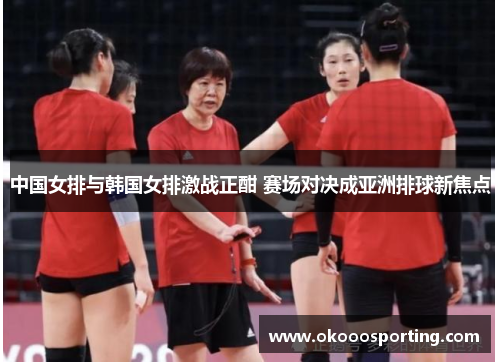 中国女排与韩国女排激战正酣 赛场对决成亚洲排球新焦点